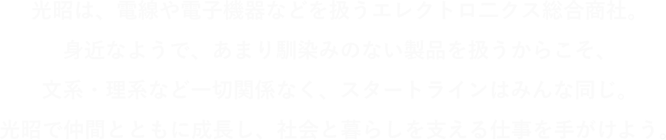 光昭は、電線や電子機器などを扱うエレクトロニクス総合商社。身近なようで、あまり馴染みのない製品を扱うからこそ、文系・理研など一切関係なく、スタートラインはみんな同じ。光昭で仲間とともに成長し、社会と暮らしを支える仕事を手掛けよう。