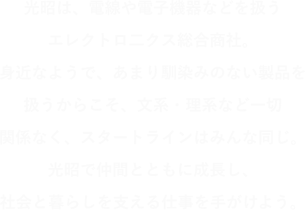 光昭は、電線や電子機器などを扱うエレクトロニクス総合商社。身近なようで、あまり馴染みのない製品を扱うからこそ、文系・理研など一切関係なく、スタートラインはみんな同じ。光昭で仲間とともに成長し、社会と暮らしを支える仕事を手掛けよう。