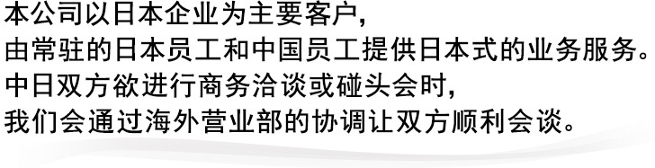 本公司以日本企业为主要客户，
由常驻的日本员工和中国员工提供日本式的业务服务。
中日双方欲进行商务洽谈或碰头会时，
我们会通过海外营业部的协调让双方顺利会谈。
