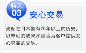 安心交易
光昭在日本拥有70年以上的历史，
以丰硕的成果和经验为客户提供安
心可靠的交易。。
