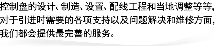 
控制盘的设计、制造、设置、配线工程和当地调整等等，
对于引进时需要的各项支持以及问题解决和维修方面，
我们都会提供最完善的服务。
