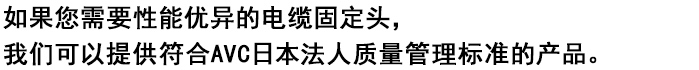 
如果您需要性能优异的电缆固定头，
我们可以提供符合AVC日本法人质量管理标准的产品。


