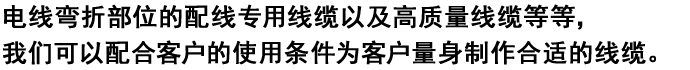 
电线弯折部位的配线专用线缆以及高质量线缆等等，
我们可以配合客户的使用条件为客户量身制作合适的线缆。

。

