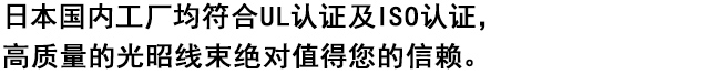 
日本国内工厂均符合UL认证及ISO认证，
高质量的光昭线束绝对值得您的信赖。

