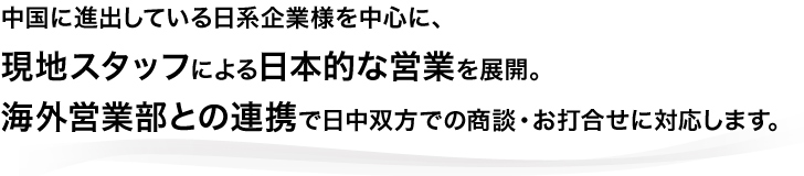 本公司以日本企业为主要客户,
由常驻的日本员工和中国员工提供日本式的业务服务。
中日双方欲进行商务洽谈或碰头会时,
我们会通过海外营业部的协调让双方顺利会谈。